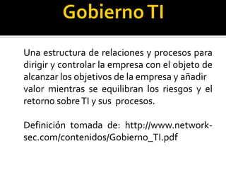 Una estructura de relaciones y procesos para
dirigir y controlar la empresa con el objeto de
alcanzar los objetivos de la empresa y añadir
valor mientras se equilibran los riesgos y el
retorno sobre TI y sus procesos.
Definición tomada de: http://www.networksec.com/contenidos/Gobierno_TI.pdf

 