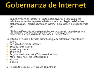 La Gobernanza de Internet es un tema transversal a todos aquellos
relacionados con los aspectos relativos a Internet. Según la definición
elaborada por el Working Group on Internet Governance, en 2005 se trata
de:
“El desarrollo y aplicación de principios, normas, reglas, procedimientos y
programas que dan forma a la evolución y uso de Internet”
Su estudio involucra a diversas disciplinas que se relacionan con Internet
como:
 Recursos Críticos de Internet
 Seguridad en Internet
 Apertura y acceso
 Economía
 Regulación de Internet y Telecomunicaciones
 Marco legal nacional e internacional
 Acceso
 Género
Definición tomada de: www.south-ssig.com.ar

 