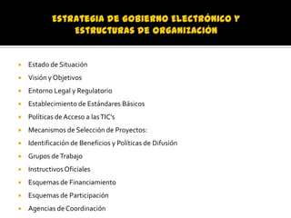 

Estado de Situación



Visión y Objetivos



Entorno Legal y Regulatorio



Establecimiento de Estándares Básicos



Políticas de Acceso a las TIC’s



Mecanismos de Selección de Proyectos:



Identificación de Beneficios y Políticas de Difusión



Grupos de Trabajo



Instructivos Oficiales



Esquemas de Financiamiento



Esquemas de Participación



Agencias de Coordinación

 