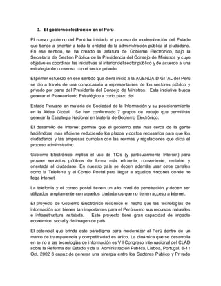 3. El gobierno electrónico en el Perú
El nuevo gobierno del Perú ha iniciado el proceso de modernización del Estado
que tiende a orientar a toda la entidad de la administración pública al ciudadano.
En ese sentido, se ha creado la Jefatura de Gobierno Electrónico, bajo la
Secretaría de Gestión Pública de la Presidencia del Consejo de Ministros y cuyo
objetivo es coordinar las iniciativas al interior del sector público y de acuerdo a una
estrategia de consenso con el sector privado.
El primer esfuerzo en ese sentido que diera inicio a la AGENDA DIGITAL del Perú
se dio a través de una convocatoria a representantes de los sectores público y
privado por parte del Presidente del Consejo de Ministros. Esta iniciativa busca
generar el Planeamiento Estratégico a corto plazo del
Estado Peruano en materia de Sociedad de la Información y su posicionamiento
en la Aldea Global. Se han conformado 7 grupos de trabajo que permitirán
generar la Estrategia Nacional en Materia de Gobierno Electrónico.
El desarrollo de Internet permite que el gobierno esté más cerca de la gente
haciéndose más eficiente reduciendo los plazos y costos necesarios para que los
ciudadanos y las empresas cumplan con las normas y regulaciones que dicta el
proceso administrativo.
Gobierno Electrónico implica el uso de TICs (y particularmente Internet) para
proveer servicios públicos de forma más eficiente, conveniente, rentable y
orientada al ciudadano. En nuestro país se deben además usar otros canales
como la Telefonía y el Correo Postal para llegar a aquellos ri ncones donde no
llega Internet.
La telefonía y el correo postal tienen un alto nivel de penetración y deben ser
utilizados ampliamente con aquellos ciudadanos que no tienen acceso a Internet.
El proyecto de Gobierno Electrónico reconoce el hecho que las tecnologías de
información son bienes tan importantes para el Perú como sus recursos naturales
e infraestructura instalada. Este proyecto tiene gran capacidad de impacto
económico, social y de imagen de país.
El potencial que brinda este paradigma para modernizar al Perú dentro de un
marco de transparencia y competitividad es único. La dinámica que se desarrolla
en torno a las tecnologías de información es VII Congreso Internacional del CLAD
sobre la Reforma del Estado y de la Administración Pública, Lisboa, Portugal, 8-11
Oct. 2002 3 capaz de generar una sinergia entre los Sectores Público y Privado
 
