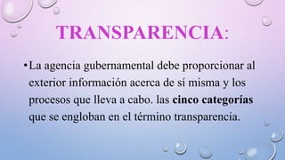 TRANSPARENCIA:
•La agencia gubernamental debe proporcionar al
exterior información acerca de sí misma y los
procesos que lleva a cabo. las cinco categorías
que se engloban en el término transparencia.
 