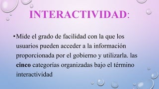 INTERACTIVIDAD:
•Mide el grado de facilidad con la que los
usuarios pueden acceder a la información
proporcionada por el gobierno y utilizarla. las
cinco categorías organizadas bajo el término
interactividad
 