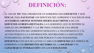 DEFINICIÓN:
• EL USO DE TIC PARA PROMOVER UN GOBIERNO MÁS EFICIENTE Y MÁS
EFICAZ, PARA FACILITAR LOS SERVICIOS DEL GOBIERNO Y HACERLOS MÁS
ACCESIBLES ADEMÁS TENEMOS OFERTA ELECTRÓNICA DE LOS
SERVICIOS GUBERNAMENTALES. LA E-GOBIERNO, QUE SE REFIERE AL
EMPLEO DEL INTERNET Y LAS TIC PARA CONSEGUIR UNA MEJOR
ADMINISTRACIÓN DEL GOBIERNO MEDIANTE LA TRANSPARENCIA Y EL
ACCESO PÚBLICO A LA INFORMACIÓN, REFORZANDO LAASOCIACIÓN
FUNDAMENTAL ENTRE EL SECTOR PÚBLICO Y LOS CIUDADANOS,
EFICIENCIA CON QUE SE LLEVAN A CABO LOS SERVICIOS QUE OFRECE EL
GOBIERNO A LOS DIFERENTES SECTORES DE LA SOCIEDAD Y SU
CAPACIDAD DE INTERACCIÓN CON LOS CIUDADANOS
 