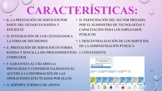 CARACTERÍSTICAS:
• C. LA PRESTACIÓN DE SERVICIOS POR
PARTE DEL ESTADO ES RÁPIDA Y
EFICIENTE
• D. INTEGRACIÓN DE LOS CIUDADANOS A
LA TOMA DE DECISIONES
• E. PRESTACIÓN DE SERVICIOS EN FORMA
RÁPIDA Y SENCILLA SIN PROCEDIMIENTOS
COMPLEJOS
• F. GARANTIZAAL USUARIO LA
PRIVACIDAD Y CONFIDENCIALIDAD EN EL
ACCESO A LA INFORMACIÓN DE LAS
OPERACIONES EFECTUADAS POR ELLOS
• G. SOPORTE JURÍDICO DE APOYO
• H. PARTICIPACIÓN DEL SECTOR PRIVADO,
POR EL SUMINISTRO DE TECNOLOGÍAS Y
CAPACITACIÓN PARA LOS EMPLEADOS
PÚBLICOS
• I. DESCENTRALIZACIÓN DE LOS SERVICIOS
DE LAADMINISTRACIÓN PÚBLICA
• J. CONVENIENTE
 
