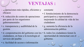 VENTAJAS :
• a. operaciones más rápidas, eficientes y
eficaces
• b. reducción de costos de operaciones
por parte de los organismos
gubernamentales
• c. transparencia y audibilidad de la
gestión
• d. compenetración del gobierno con los
ciudadanos, en base a la tecnología al
servicio del pueblo
• e. facilidad de acceso e información
constante
• f. fortalecimiento de la democracia
participativa y representativa
mejorando la calidad de vida de los
ciudadanos
• g. aumenta la eficiencia de la
administración pública
• h. todos los ciudadanos tienen la
oportunidad de interactuar con el
gobierno.
 