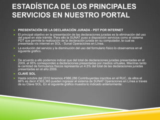 ESTADÍSTICA DE LOS PRINCIPALES
SERVICIOS EN NUESTRO PORTAL
 PRESENTACIÓN DE LA DECLARACIÓN JURADA - PDT POR INTERNET
 El principal objetivo en la presentación de las declaraciones juradas es la eliminación del uso
del papel en este trámite. Para ello la SUNAT puso a disposición servicios como el sistema
PDT que permite la realización de la declaración jurada en su computador, la cual es
presentada vía internet en SOL - Sunat Operaciones en Línea.
 La evolución del servicio y la disminución del uso del formulario físico lo observamos en el
siguiente gráfico.

 De acuerdo a ello podemos indicar que del total de declaraciones juradas presentadas en el
2009, el 95% corresponden a declaraciones presentadas por medios virtuales. Mientras tanto
la cantidad de formularios físicos representa un 4.5% del total de las declaraciones juradas
presentadas en el año 2009.
 CLAVE SOL
 Hasta octubre del 2010 tenemos 4'986,286 Contribuyentes inscritos en el RUC, de ellos el
86% es decir 4'303,365 pueden ingresar al sistema de SUNAT Operaciones en Línea a traves
de su Clave SOL. En el siguiente gráfico muestra lo indicado anteriormente:
 