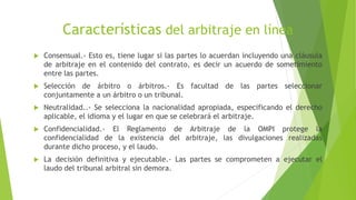 Características del arbitraje en línea
 Consensual.- Esto es, tiene lugar si las partes lo acuerdan incluyendo una cláusula
de arbitraje en el contenido del contrato, es decir un acuerdo de sometimiento
entre las partes.
 Selección de árbitro o árbitros.- Es facultad de las partes seleccionar
conjuntamente a un árbitro o un tribunal.
 Neutralidad..- Se selecciona la nacionalidad apropiada, especificando el derecho
aplicable, el idioma y el lugar en que se celebrará el arbitraje.
 Confidencialidad.- El Reglamento de Arbitraje de la OMPI protege la
confidencialidad de la existencia del arbitraje, las divulgaciones realizadas
durante dicho proceso, y el laudo.
 La decisión definitiva y ejecutable.- Las partes se comprometen a ejecutar el
laudo del tribunal arbitral sin demora.
 