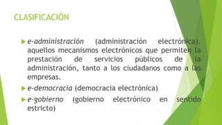 CLASIFICACIÓN
 e-administración (administración electrónica).
aquellos mecanismos electrónicos que permiten la
prestación de servicios públicos de la
administración, tanto a los ciudadanos como a las
empresas.
 e-democracia (democracia electrónica)
 e-gobierno (gobierno electrónico en sentido
estricto)
 