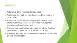 BENEFICIOS
 Autonomía de la voluntad de las partes.
 Posibilidad de elegir un conciliador o árbitro neutral en
otros países.
 Posibilidad de utilizar tecnologías e infraestructuras
tecnológicas muy avanzadas (sistemas multiagentes,
webrobots, datamining, etc.).
 Procesos extrajudiciales muy cortos, simples y flexibles
(manteniendo todos los derechos de las partes).
 Trabajo y discusión en tiempo real al tratarse de solución
on line de conflictos.
 