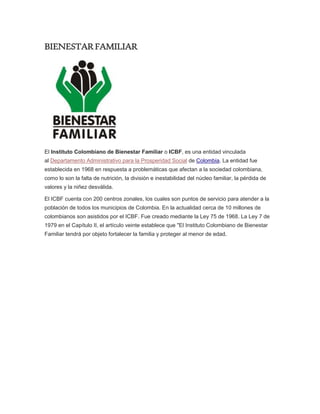 BIENESTARFAMILIAR
El Instituto Colombiano de Bienestar Familiar o ICBF, es una entidad vinculada
al Departamento Administrativo para la Prosperidad Social de Colombia. La entidad fue
establecida en 1968 en respuesta a problemáticas que afectan a la sociedad colombiana,
como lo son la falta de nutrición, la división e inestabilidad del núcleo familiar, la pérdida de
valores y la niñez desválida.
El ICBF cuenta con 200 centros zonales, los cuales son puntos de servicio para atender a la
población de todos los municipios de Colombia. En la actualidad cerca de 10 millones de
colombianos son asistidos por el ICBF. Fue creado mediante la Ley 75 de 1968. La Ley 7 de
1979 en el Capítulo II, el artículo veinte establece que "El Instituto Colombiano de Bienestar
Familiar tendrá por objeto fortalecer la familia y proteger al menor de edad.
 
