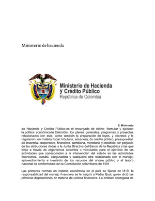 Ministeriodehacienda
El Ministerio
de Hacienda y Crédito Público es el encargado de definir, formular y ejecutar
la política económicade Colombia, los planes generales, programas y proyectos
relacionados con esta, como también la preparación de leyes, y decretos y la
regulación, en materia fiscal, tributaria, aduanera, de crédito público, presupuestal,
de tesorería, cooperativa, financiera, cambiaria, monetaria y crediticia, sin perjuicio
de las atribuciones dadas a la Junta Directiva del Banco de la República y las que
dirija a través de organismos adscritos o vinculados para el ejercicio de las
actividades que correspondan a la intervención del estado en las actividades
financieras, bursátil, aseguradora y cualquiera otra relacionada con el manejo,
aprovechamiento e inversión de los recursos del ahorro público y el tesoro
nacional de conformidad con la Constitución colombiana de 1991
Las primeras normas en materia económica en el país se fijaron en 1819; la
responsabilidad del manejo financiero se le asignó a Pedro Gual, quien dictó las
primeras disposiciones en materia de política financiera. La entidad encargada de
 