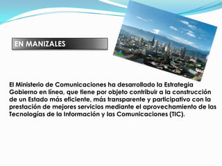 EN MANIZALESEl Ministerio de Comunicaciones ha desarrollado la Estrategia Gobierno en línea, que tiene por objeto contribuir a la construcción de un Estado más eficiente, más transparente y participativo con la prestación de mejores servicios mediante el aprovechamiento de las Tecnologías de la Información y las Comunicaciones (TIC). 