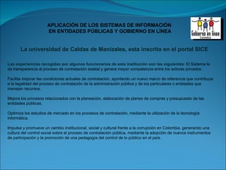 Las experiencias recogidas por algunos funcionarios de esta institución son las siguientes : El Sistema le da transparencia al proceso de contratación estatal y genera mayor competencia entre los actores privados. Facilita mejorar las condiciones actuales de contratación, aportando un nuevo marco de referencia que contribuya a la legalidad del proceso de contratación de la administración pública y de los particulares o entidades que manejan recursos. Mejora los procesos relacionados con la planeación, elaboración de planes de compras y presupuesto de las entidades públicas. Optimiza los estudios de mercado en los procesos de contratación, mediante la utilización de la tecnología informática. Impulsa y promueve un cambio institucional, social y cultural frente a la corrupción en Colombia, generando una cultura del control social sobre el proceso de contratación pública, mediante la adopción de nuevos instrumentos de participación y la promoción de una pedagogía del control de lo público en el país. La universidad de Caldas de Manizales, esta inscrito en el portal SICE 