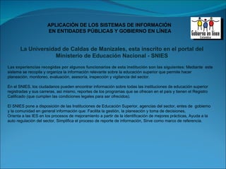 Las experiencias recogidas por algunos funcionarios de esta institución son las siguientes :  Mediante  este sistema se recopila y organiza la información relevante sobre la educación superior que permite hacer planeación, monitoreo, evaluación, asesoría, inspección y vigilancia del sector. En el SNIES, los ciudadanos pueden encontrar información sobre todas las instituciones de educación superior registradas y sus carreras, así mismo, reportes de los programas que se ofrecen en el país y tienen el Registro Calificado (que cumplen las condiciones legales para ser ofrecidos). El SNIES pone a disposición de las Instituciones de Educación Superior, agencias del sector, entes de  gobierno y la comunidad en general información que: Facilita la gestión, la planeación y toma de decisiones,  Orienta a las IES en los procesos de mejoramiento a partir de la identificación de mejores prácticas, Ayuda a la auto regulación del sector, Simplifica el proceso de reporte de información, Sirve como marco de referencia.   La Universidad de Caldas de Manizales, esta inscrito en el portal del Ministerio de Educación Nacional - SNIES 