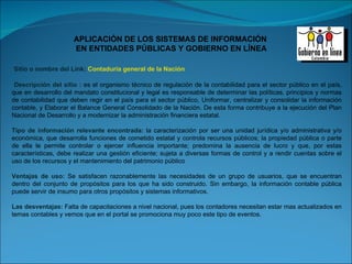 Sitio o nombre del Link:  Contaduría general de la Nación Descripción del sitio :  es el organismo técnico de regulación de la contabilidad para el sector público en el país, que en desarrollo del mandato constitucional y legal es responsable de determinar las políticas, principios y normas de contabilidad que deben regir en el país para el sector público, Uniformar, centralizar y consolidar la información contable, y Elaborar el Balance General Consolidado de la Nación. De esta forma contribuye a la ejecución del Plan Nacional de Desarrollo y a modernizar la administración financiera estatal. Tipo de información relevante encontrada:  la caracterización por ser una unidad jurídica y/o administrativa y/o económica, que desarrolla funciones de cometido estatal y controla recursos públicos; la propiedad pública o parte de ella le permite controlar o ejercer influencia importante; predomina la ausencia de lucro y que, por estas características, debe realizar una gestión eficiente; sujeta a diversas formas de control y a rendir cuentas sobre el uso de los recursos y el mantenimiento del patrimonio público Ventajas de uso:  Se satisfacen razonablemente las necesidades de un grupo de usuarios, que se encuentran dentro del conjunto de propósitos para los que ha sido construido. Sin embargo, la información contable pública puede servir de insumo para otros propósitos y sistemas informativos. Las desventajas:  Falta de capacitaciones a nivel nacional, pues los contadores necesitan estar mas actualizados en temas contables y vemos que en el portal se promociona muy poco este tipo de eventos. 