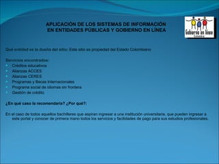 Qué entidad es la dueña del sitio:  Este sitio es propiedad del Estado Colombiano  Servicios encontrados:  Créditos educativos Alianzas ACCES Alianzas CERES Programas y Becas Internacionales Programa social de idiomas sin frontera Gestión de crédito ¿En qué caso la recomendaría? ¿Por qué?: En el caso de todos aquellos bachilleres que aspiran ingresar a una institución universitaria, que pueden ingresar a este portal y conocer de primera mano todos los servicios y facilidades de pago para sus estudios profesionales.  