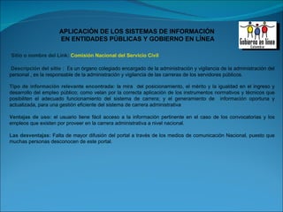 Sitio o nombre del Link:  Comisión Nacional del Servicio Civil Descripción del sitio :   E s un órgano colegiado encargado de la administración y vigilancia de la administración del personal , es la responsable de la administración y vigilancia de las carreras de los servidores públicos. Tipo de información relevante encontrada:  la mira  del posicionamiento, el mérito y la igualdad en el ingreso y desarrollo del empleo público; como velan por la correcta aplicación de los instrumentos normativos y técnicos que posibiliten el adecuado funcionamiento del sistema de carrera; y el generamiento de  información oportuna y actualizada, para una gestión eficiente del sistema de carrera administrativa Ventajas de uso:  el usuario tiene fácil acceso a la información pertinente en el caso de los convocatorias y los empleos que existen por proveer en la carrera administrativa a nivel nacional.  Las desventajas:  Falta de mayor difusión del portal a través de los medios de comunicación Nacional, puesto que muchas personas desconocen de este portal. 