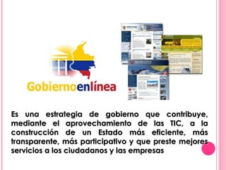 Es una estrategia de gobierno que contribuye, mediante el aprovechamiento de las TIC, a la construcción de un Estado más eficiente, más transparente, más participativo y que preste mejores servicios a los ciudadanos y las empresas