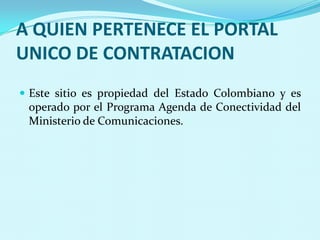 A QUIEN PERTENECE EL PORTAL
UNICO DE CONTRATACION
 Este sitio es propiedad del Estado Colombiano y es
 operado por el Programa Agenda de Conectividad del
 Ministerio de Comunicaciones.
 
