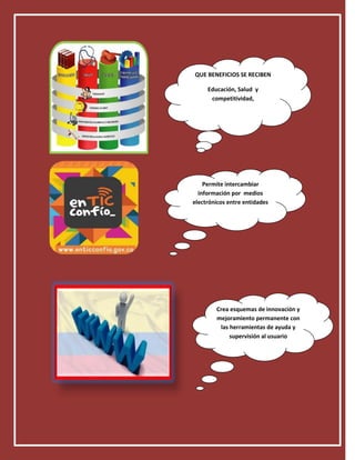 QUE BENEFICIOS SE RECIBEN

     Educación, Salud y
      competitividad,




    Permite intercambiar
  información por medios
electrónicos entre entidades




        Crea esquemas de innovación y
        mejoramiento permanente con
         las herramientas de ayuda y
             supervisión al usuario
 