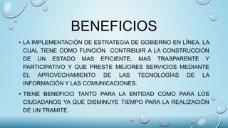BENEFICIOS
• LA IMPLEMENTACIÓN DE ESTRATEGIA DE GOBIERNO EN LÍNEA, LA
CUAL TIENE COMO FUNCIÓN CONTRIBUIR A LA CONSTRUCCIÓN
DE UN ESTADO MAS EFICIENTE, MAS TRASPARENTE Y
PARTICIPATIVO Y QUE PRESTE MEJORES SERVICIOS MEDIANTE
EL APROVECHAMIENTO DE LAS TECNOLOGÍAS DE LA
INFORMACIÓN Y LAS COMUNICACIONES.
• TIENE BENEFICIO TANTO PARA LA ENTIDAD COMO PARA LOS
CIUDADANOS YA QUE DISMINUYE TIEMPO PARA LA REALIZACIÓN
DE UN TRAMITE.
 