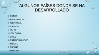ALGUNOS PAÍSES DONDE SE HA
DESARROLLADO
COREA
REINO UNIDO
AUSTRALIA
CANADÁ
PERÚ
 COLOMBIA
CHILE
ESTADOS UNIDOS
MÉXICO
ESPAÑA
MALASIA
 