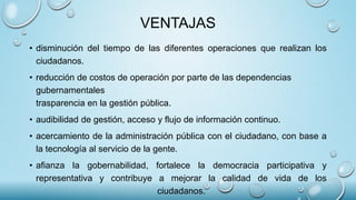 VENTAJAS
• disminución del tiempo de las diferentes operaciones que realizan los
ciudadanos.
• reducción de costos de operación por parte de las dependencias
gubernamentales
trasparencia en la gestión pública.
• audibilidad de gestión, acceso y flujo de información continuo.
• acercamiento de la administración pública con el ciudadano, con base a
la tecnología al servicio de la gente.
• afianza la gobernabilidad, fortalece la democracia participativa y
representativa y contribuye a mejorar la calidad de vida de los
ciudadanos.
 