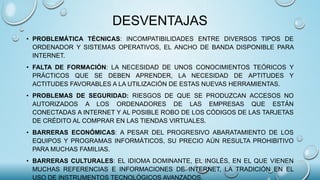 DESVENTAJAS
• PROBLEMÁTICA TÉCNICAS: INCOMPATIBILIDADES ENTRE DIVERSOS TIPOS DE
ORDENADOR Y SISTEMAS OPERATIVOS, EL ANCHO DE BANDA DISPONIBLE PARA
INTERNET.
• FALTA DE FORMACIÓN: LA NECESIDAD DE UNOS CONOCIMIENTOS TEÓRICOS Y
PRÁCTICOS QUE SE DEBEN APRENDER, LA NECESIDAD DE APTITUDES Y
ACTITUDES FAVORABLES A LA UTILIZACIÓN DE ESTAS NUEVAS HERRAMIENTAS.
• PROBLEMAS DE SEGURIDAD: RIESGOS DE QUE SE PRODUZCAN ACCESOS NO
AUTORIZADOS A LOS ORDENADORES DE LAS EMPRESAS QUE ESTÁN
CONECTADAS A INTERNET Y AL POSIBLE ROBO DE LOS CÓDIGOS DE LAS TARJETAS
DE CRÉDITO AL COMPRAR EN LAS TIENDAS VIRTUALES.
• BARRERAS ECONÓMICAS: A PESAR DEL PROGRESIVO ABARATAMIENTO DE LOS
EQUIPOS Y PROGRAMAS INFORMÁTICOS, SU PRECIO AÚN RESULTA PROHIBITIVO
PARA MUCHAS FAMILIAS.
• BARRERAS CULTURALES: EL IDIOMA DOMINANTE, EL INGLÉS, EN EL QUE VIENEN
MUCHAS REFERENCIAS E INFORMACIONES DE INTERNET, LA TRADICIÓN EN EL
USO DE INSTRUMENTOS TECNOLÓGICOS AVANZADOS.
 