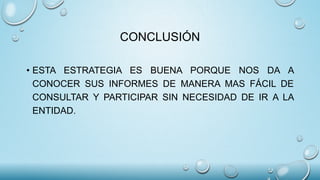 CONCLUSIÓN
• ESTA ESTRATEGIA ES BUENA PORQUE NOS DA A
CONOCER SUS INFORMES DE MANERA MAS FÁCIL DE
CONSULTAR Y PARTICIPAR SIN NECESIDAD DE IR A LA
ENTIDAD.
 