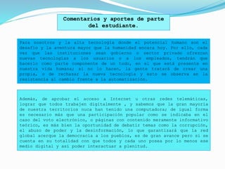Además, de aprobar el acceso a Internet u otras redes telemáticas,
lograr que todos trabajen digitalmente , y sabemos que la gran mayoría
de nuestra territorios nuca han tenido una computadora; de igual forma
es necesario más que una participación popular como se indicaba en el
caso del voto electrónico, o páginas con contenido meramente informativo
teórico, es más bien la oportunidad de debatir temas como la corrupción,
el abuso de poder y la desinformación, lo que garantizará que la red
global acerque la democracia a los pueblos, es de gran avance pero si se
cuenta en su totalidad con que todos y cada uno posea por lo menos ese
medio digital y así poder interactuar a plenitud.
Comentarios y aportes de parte
del estudiante.
Para nosotros y la alta tecnología donde el potencial humano son el
desafío y la aventura mayor que la humanidad encara hoy. Por ello, cada
vez que las instituciones sean gobierno o sector privado ofrezcan
nuevas tecnologías a los usuarios o a los empleados, tendrán que
hacerlo como parte componente de un todo, en el que está presente en
nuestra vida humana; si no lo hacen, la gente tratará de crear una
propia, o de rechazar la nueva tecnología y esto se observa en la
resistencia al cambio frente a la automatización.
 