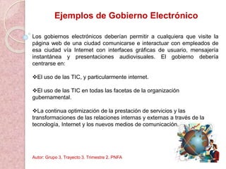 Ejemplos de Gobierno Electrónico
Los gobiernos electrónicos deberían permitir a cualquiera que visite la
página web de una ciudad comunicarse e interactuar con empleados de
esa ciudad vía Internet con interfaces gráficas de usuario, mensajería
instantánea y presentaciones audiovisuales. El gobierno debería
centrarse en:
El uso de las TIC, y particularmente internet.
El uso de las TIC en todas las facetas de la organización
gubernamental.
La continua optimización de la prestación de servicios y las
transformaciones de las relaciones internas y externas a través de la
tecnología, Internet y los nuevos medios de comunicación.
Autor: Grupo 3. Trayecto 3. Trimestre 2. PNFA
 
