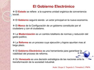 El Gobierno Electrónico
 El Estado se refiere a la suprema unidad orgánica de conveniencia
social.
 El Gobierno seguirá siendo un actor principal en la nueva economía.
 El Marco de la Configuración de un gobierno constituido por el
ciudadano y con el ciudadano.
 La Modernización es un cambio totalitario de normas y reducción del
gasto publico.
 La Reforma es un proceso cuya ejecución y logros apuntan mas al
largo plazo.
 El Gobierno Electrónico es una herramienta para garantizar la
viabilidad del proceso de reforma.
 En Venezuela es una decisión estratégica de las naciones ante la
transformación de la sociedad industrial.
Autor: Grupo 3. Trayecto 3. Trimestre 2. PNFA
 