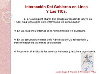 Interacción Del Gobierno en Línea
Y Las TICs.
El E-Government abarca tres grandes áreas donde influye los
TICS ( Tics-tecnologías de la información y la comunicación
 En las relaciones externas de la Administración y el ciudadano.
 En las estructuras internas de la Administración, la reingeniería y
transformación de las formas de actuación.
 Impacto en el ámbito de los recursos humanos y la cultura organizativa.
Autor: Grupo 3. Trayecto 3. Trimestre 2. PNFA
 