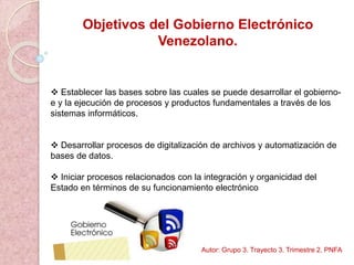 Objetivos del Gobierno Electrónico
Venezolano.
 Establecer las bases sobre las cuales se puede desarrollar el gobierno-
e y la ejecución de procesos y productos fundamentales a través de los
sistemas informáticos.
 Desarrollar procesos de digitalización de archivos y automatización de
bases de datos.
 Iniciar procesos relacionados con la integración y organicidad del
Estado en términos de su funcionamiento electrónico
Autor: Grupo 3. Trayecto 3. Trimestre 2. PNFA
 