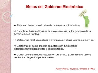 Metas del Gobierno Electrónico
 Elaborar planes de reducción de procesos administrativos.
 Establecer bases sólidas en la informatización de los procesos de la
Administración Pública.
 Obtener un nivel homogéneo y avanzado en el uso interno de las TICs.
 Conformar el nuevo modelo de Estado con funcionarios
adecuadamente capacitados y sensibilizados.
 Contar con una robusta integración del Estado y un intensivo uso de
las TICs en la gestión pública interna.
Autor: Grupo 3. Trayecto 3. Trimestre 2. PNFA
 