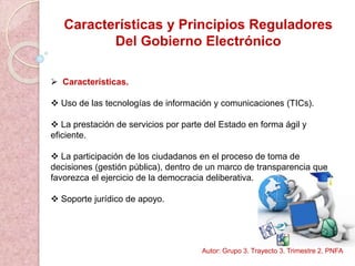 Características y Principios Reguladores
Del Gobierno Electrónico
 Características.
 Uso de las tecnologías de información y comunicaciones (TICs).
 La prestación de servicios por parte del Estado en forma ágil y
eficiente.
 La participación de los ciudadanos en el proceso de toma de
decisiones (gestión pública), dentro de un marco de transparencia que
favorezca el ejercicio de la democracia deliberativa.
 Soporte jurídico de apoyo.
Autor: Grupo 3. Trayecto 3. Trimestre 2. PNFA
 