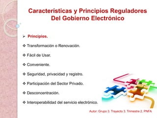 Características y Principios Reguladores
Del Gobierno Electrónico
 Principios.
 Transformación o Renovación.
 Fácil de Usar.
 Conveniente.
 Seguridad, privacidad y registro.
 Participación del Sector Privado.
 Desconcentración.
 Interoperabilidad del servicio electrónico.
Autor: Grupo 3. Trayecto 3. Trimestre 2. PNFA
 