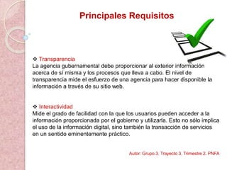 Principales Requisitos
 Transparencia
La agencia gubernamental debe proporcionar al exterior información
acerca de sí misma y los procesos que lleva a cabo. El nivel de
transparencia mide el esfuerzo de una agencia para hacer disponible la
información a través de su sitio web.
 Interactividad
Mide el grado de facilidad con la que los usuarios pueden acceder a la
información proporcionada por el gobierno y utilizarla. Esto no sólo implica
el uso de la información digital, sino también la transacción de servicios
en un sentido eminentemente práctico.
Autor: Grupo 3. Trayecto 3. Trimestre 2. PNFA
 
