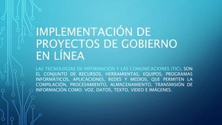 IMPLEMENTACIÓN DE
PROYECTOS DE GOBIERNO
EN LÍNEA
LAS TECNOLOGÍAS DE INFORMACIÓN Y LAS COMUNICACIONES (TIC), SON
EL CONJUNTO DE RECURSOS, HERRAMIENTAS, EQUIPOS, PROGRAMAS
INFORMÁTICOS, APLICACIONES, REDES Y MEDIOS, QUE PERMITEN LA
COMPILACIÓN, PROCESAMIENTO, ALMACENAMIENTO, TRANSMISIÓN DE
INFORMACIÓN COMO: VOZ, DATOS, TEXTO, VIDEO E IMÁGENES.
 