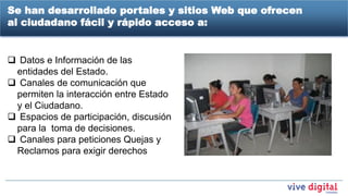 Se han desarrollado portales y sitios Web que ofrecen
al ciudadano fácil y rápido acceso a:


 Datos e Información de las
 entidades del Estado.
 Canales de comunicación que
 permiten la interacción entre Estado
 y el Ciudadano.
 Espacios de participación, discusión
 para la toma de decisiones.
 Canales para peticiones Quejas y
 Reclamos para exigir derechos
 