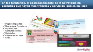 En los territorios, el acompañamiento de la Estrategia ha
permitido que hayan más trámites y servicios locales en línea




    Pago de Impuestos
    Descarga de Formularios
    Liquidaciones
    Consultas en línea
    Solicitudes
    Información en línea
    Chats
 