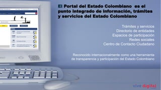 El Portal del Estado Colombiano es el
punto integrado de información, trámites
y servicios del Estado Colombiano

                                   Trámites y servicios
                                Directorio de entidades
                              Espacios de participación
                                        Redes sociales
                         Centro de Contacto Ciudadano

              Sistemas decomo una herramienta
      Reconocido internacionalmente
                                    Información
     de transparencia y participación del Estado Colombiano
 