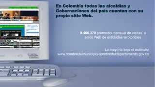 En Colombia todas las alcaldías y
Gobernaciones del país cuentan con su
propio sitio Web.



            9.466.370 promedio mensual de visitas a
               sitios Web de entidades territoriales


              Sistemas mayoría bajo el estándar
                     La de Información
www.nombredelmunicipio-nombredeldepartamento.gov.co
 