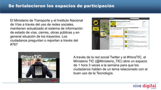 Se fortalecieron los espacios de participación


El Ministerio de Transporte y el Instituto Nacional
de Vías a través del uso de redes sociales,
mantienen actualizado el sistema de información
de estado de vías, cierres, obras públicas y en
general situación de los trayectos. Los
ciudadanos preguntan o reportan a través del
#767


                                            A través de la red social Twitter y el #HoraTIC, el
                                            Ministerio TIC (@Ministerio_TIC) abre un espacio
                                            de 1 hora 3 veces a la semana para que los
                                            ciudadanos hablen de un tema relacionado con el
                                            buen uso de la Tecnología.
 