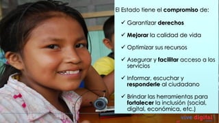 El Estado tiene el compromiso de:

  Garantizar derechos

  Mejorar la calidad de vida

  Optimizar sus recursos

  Asegurar y facilitar acceso a los
   servicios

  Informar, escuchar y
   responderle al ciudadano

  Brindar las herramientas para
   fortalecer la inclusión (social,
   digital, económica, etc.)
 