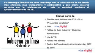 La Estrategia Gobierno en línea contribuye con la construcción de un Estado
más eficiente, más transparente y participativo y que preste mejores
servicios con la colaboración de         toda la sociedad, mediante el
aprovechamiento de las TIC.


                                                Somos parte de
                                    Plan Nacional de Desarrollo 2010 - 2014
                                     “Prosperidad para todos”
                                    Plan
                                    Política de Buen Gobierno y Eficiencia
                                     Administrativa
                                    Ley de TIC
                                    Política Anti trámites
                                    Código de Procedimiento Administrativo (Ley 1437
                                     de 2011)
 