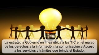 La estrategia Gobierno en línea ubica a las TIC en el marco
de los derechos a la información, la comunicación y Acceso
       a los servicios y trámites que brinda el Estado.
 