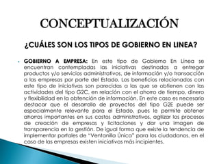 CONCEPTUALIZACIÓN ¿CUÁLES SON LOS TIPOS DE GOBIERNO EN LINEA? 
GOBIERNO A EMPRESA: En este tipo de Gobierno En Línea se encuentran contempladas las iniciativas destinadas a entregar productos y/o servicios administrativos, de información y/o transacción a las empresas por parte del Estado. Los beneficios relacionados con este tipo de iniciativas son parecidas a las que se obtienen con las actividades del tipo G2C, en relación con el ahorro de tiempo, dinero y flexibilidad en la obtención de información. En este caso es necesario destacar que el desarrollo de proyectos del tipo G2E puede ser especialmente relevante para el Estado, pues le permite obtener ahorros importantes en sus costos administrativos, agilizar los procesos de creación de empresas y licitaciones y dar una imagen de transparencia en la gestión. De igual forma que existe la tendencia de implementar portales de “Ventanilla Única” para los ciudadanos, en el caso de las empresas existen iniciativas más incipientes.  