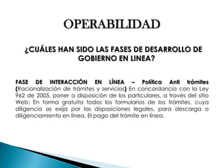OPERABILIDAD ¿CUÁLES HAN SIDO LAS FASES DE DESARROLLO DE GOBIERNO EN LINEA? FASE DE INTERACCIÓN EN LÍNEA – Política Anti trámites (Racionalización de trámites y servicios) En concordancia con la Ley 962 de 2005, poner a disposición de los particulares, a través del sitio Web: En forma gratuita todos los formularios de los trámites, cuya diligencia se exija por las disposiciones legales, para descarga o diligenciamiento en línea. El pago del trámite en línea.  