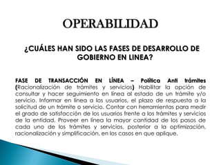 OPERABILIDAD ¿CUÁLES HAN SIDO LAS FASES DE DESARROLLO DE GOBIERNO EN LINEA? FASE DE TRANSACCIÓN EN LÍNEA – Política Anti trámites (Racionalización de trámites y servicios) Habilitar la opción de consultar y hacer seguimiento en línea al estado de un trámite y/o servicio. Informar en línea a los usuarios, el plazo de respuesta a la solicitud de un trámite o servicio. Contar con herramientas para medir el grado de satisfacción de los usuarios frente a los trámites y servicios de la entidad. Proveer en línea la mayor cantidad de los pasos de cada uno de los trámites y servicios, posterior a la optimización, racionalización y simplificación, en los casos en que aplique.  